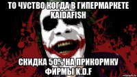 то чуство когда в гипермаркете kaidafish скидка 50% на прикормку фирмы k.d.f