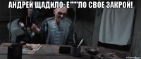 андрей щадило: е"""ло свое закрой! 