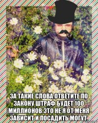  за такие слова ответите по закону штраф будет 100 миллионов.это не я от меня зависит и посадить могут.