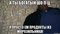 а ты богатый шо п-ц. я просто ем продукты из морозильника!