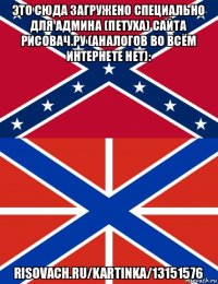 это сюда загружено специально для админа (петуха) сайта рисовач.ру (аналогов во всём интернете нет): risovach.ru/kartinka/13151576