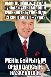 амандыҚ жезде туған күніңіз құтты болсын. Қуаныштың тойында секіріп билеп жүріңіз менің бұйрығым орындалсын. назарбаев.н.