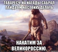 таваресч, йа йагады сабрал пайдьом настойку делать накатим за великороссию.