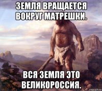 земля вращается вокруг матрешки. вся земля это великороссия.