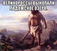 великороссы выкопали ладожское озеро. 
