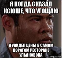 я когда сказал ксюше, что угощаю и увидел цены в самом дорогом ресторане ульяновска