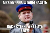 а ну, мурики, штаны надеть вас к стенке, а не е-ать ведут