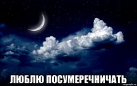  люблю посумеречничать