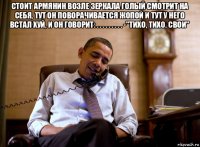 стоит армянин возле зеркала голый смотрит на себя, тут он поворачивается жопой и тут у него встал хуй, и он говорит: . . . . . . . . . -"тихо, тихо, свои" 