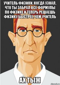 учитель физики, когда узнал, что ты забрал все формулы по физике и теперь решаешь физику быстрее, чем учитель ах тыж