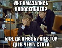уже вмазались новосельцев? бля, да я нєєбу як в той дії в чергу стати