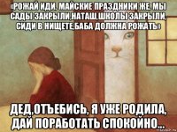 «рожай иди, майские праздники же, мы сады закрыли,наташ,школы закрыли, сиди в нищете,баба должна рожать» дед,отъебись, я уже родила, дай поработать спокойно...