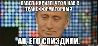 - павел, кирилл, что у нас с трансформатором? ан, его спиздили.