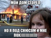 мой дом сгорел но я под снюсом и мне пох)))))))))))))