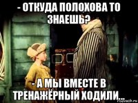 - откуда полохова то знаешь? - а мы вместе в тренажёрный ходили...