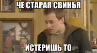 че старая свинья истеришь то