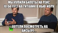 мы купили билеты на рейс 10.04.1912 на титаник в нью-йорк ...хотели посмотреть на айсберг...