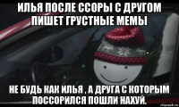 илья после ссоры с другом пишет грустные мемы не будь как илья , а друга с которым поссорился пошли нахуй.