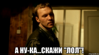  а ну-ка...скажи "лол"!