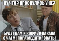 ну что? проснулись уже? будет вам и кохфе и какава с чаем! пора медитировать!