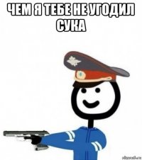 чем я тебе не угодил сука 
