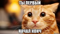 ты первый начал конч