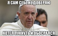 я сам себе не доверяю хотел пукнуть и обосрался