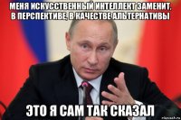 меня искусственный интеллект заменит, в перспективе, в качестве альтернативы это я сам так сказал