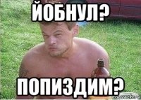йобнул? попиздим?