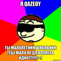я qazedy ты малолетний школьник тебе мало не для пупера идиот!!!!! >:(