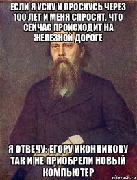 если я усну и проснусь через 100 лет и меня спросят, что сейчас происходит на железной дороге я отвечу: егору иконникову так и не приобрели новый компьютер