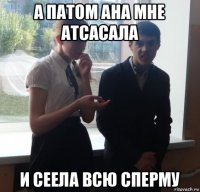 а патом ана мне атсасала и сеела всю сперму