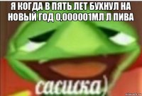 я когда в пять лет бухнул на новый год 0,000001мл л пива 