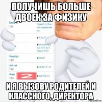 получишь больше двоек за физику и я вызову родителей и классного, директора