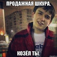 продажная шкура, козёл ты.