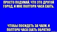 просто подумай, что это другой город, и мне полтора часа ехать, чтобы посидеть за чаем, и полтора часа ехать обратно