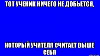 тот ученик ничего не добьется, который учителя считает выше себя