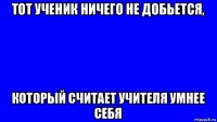 тот ученик ничего не добьется, который считает учителя умнее себя