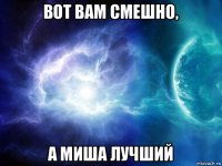 вот вам смешно, а миша лучший