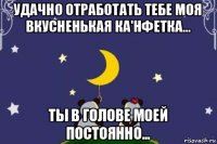 удачно отработать тебе моя вкусненькая ка'нфетка... ты в голове моей постоянно...