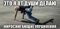 это я от души делаю жиросжигающие упражнения