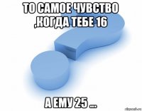 то самое чувство ,когда тебе 16 а ему 25 ...