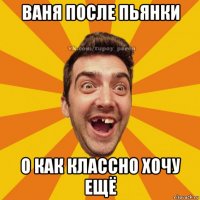 ваня после пьянки о как классно хочу ещё