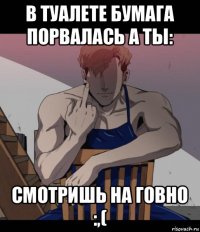в туалете бумага порвалась а ты: смотришь на говно :,(