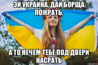 эй украина, дай борща пожрать, а то нечем тебе под двери насрать