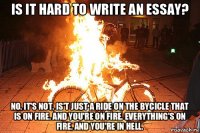 is it hard to write an essay? no, it's not. is't just a ride on the bycicle that is on fire. and you're on fire. everything's on fire, and you're in hell.