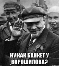  ну как банкет у ворошилова?