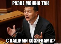 разве можно так с нашими хозяевами?