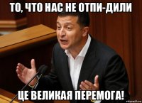 то, что нас не отпи-дили це великая перемога!