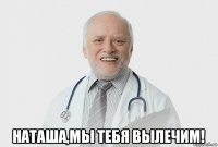  наташа,мы тебя вылечим!